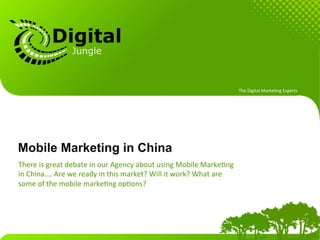 The	
  Digital	
  Marke.ng	
  Experts	
  




Mobile Marketing in China
There	
  is	
  great	
  debate	
  in	
  our	
  Agency	
  about	
  using	
  Mobile	
  Marke.ng	
  
in	
  China….	
  Are	
  we	
  ready	
  in	
  this	
  market?	
  Will	
  it	
  work?	
  What	
  are	
  
some	
  of	
  the	
  mobile	
  marke.ng	
  op.ons?	
  
 
