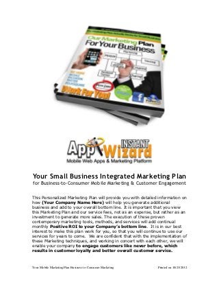 Your Small Business Integrated Marketing Plan
for Business-to-Consumer Mobile Marketing & Customer Engagement

This Personalized Marketing Plan will provide you with detailed information on
how (Your Company Name Here) will help you generate additional
business and add to your overall bottom line. It is important that you view
this Marketing Plan and our service fees, not as an expense, but rather as an
investment to generate more sales. The execution of these proven
contemporary marketing tools, methods, and services will add continual
monthly Positive ROI to your Company’s bottom line. It is in our best
interest to make this plan work for you, so that you will continue to use our
services for years to come. We are confident that with the implementation of
these Marketing techniques, and working in concert with each other, we will
enable your company to engage customers like never before, which
results in customer loyalty and better overall customer service.



Your Mobile Marketing Plan Business-to-Consumer Marketing      Printed on 10/23/2012
 