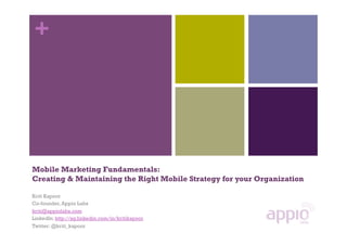 +




Mobile Marketing Fundamentals:
Creating & Maintaining the Right Mobile Strategy for your Organization

Kriti Kapoor
Co-founder, Appio Labs
kriti@appiolabs.com
LinkedIn: http://sg.linkedin.com/in/kritikapoor
Twitter: @kriti_kapoor
 