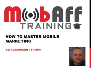 HOW TO MASTER MOBILE
MARKETING

By: ALEXANDER TSATKIN
 