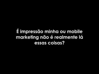 É impressão minha ou mobile
marketing não é realmente lá
        essas coisas?
 