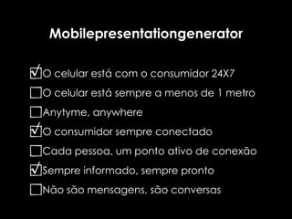 Mobilepresentationgenerator

√ O celular está com o consumidor 24X7
  O celular está sempre a menos de 1 metro
  Anytyme, anywhere
√ O consumidor sempre conectado
  Cada pessoa, um ponto ativo de conexão
√ Sempre informado, sempre pronto
  Não são mensagens, são conversas
 