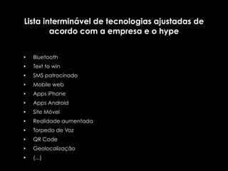 Lista interminável de tecnologias ajustadas de
        acordo com a empresa e o hype


•   Bluetooth
•   Text to win
•   SMS patrocinado
•   Mobile web
•   Apps iPhone
•   Apps Android
•   Site Móvel
•   Realidade aumentada
•   Torpedo de Voz
•   QR Code
•   Geolocalização
•   (...)
 