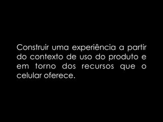 Construir uma experiência a partir
do contexto de uso do produto e
em torno dos recursos que o
celular oferece.
 