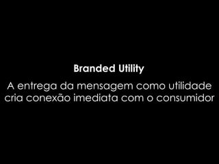 Branded Utility
A entrega da mensagem como utilidade
cria conexão imediata com o consumidor
 