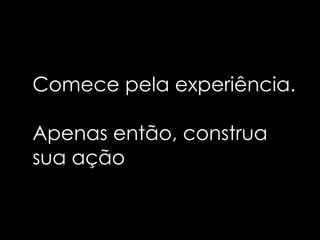 Comece pela experiência.

Apenas então, construa
sua ação
 