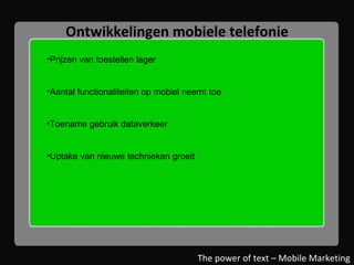 Ontwikkelingen mobiele telefonie Prijzen van toestellen lager Aantal functionaliteiten op mobiel neemt toe Toename gebruik dataverkeer Uptake van nieuwe technieken groeit The power of text – Mobile Marketing 