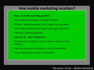 Hoe mobile marketing inzetten? Stap 1: Is mobile marketing geschikt? Hoe marketingcampagne omzetten in dienst? Probeer fysieke elementen toe te voegen aan campagne Omschrijf specifiek situatie waarin dienst gebruikt wordt Definieer distributiemethode Stap 2: Zo ja,  wees transparant! Double opt-in: website of sms    hogere respons, minder klachten Laat zien hoeveel sms-berichten men kan verwachten Stuur relevante en actuele sms-berichten The power of text – Mobile Marketing 