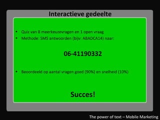 Interactieve gedeelte Quiz van 8 meerkeuzevragen en 1 open vraag Methode: SMS antwoorden (bijv: ABADCA14) naar: 06-41190332 Beoordeeld op aantal vragen goed (90%) en snelheid (10%) Succes! The power of text – Mobile Marketing 