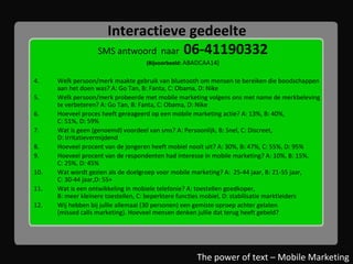 Interactieve gedeelte SMS antwoord  naar  06-41190332 (Bijvoorbeeld:  ABADCAA14) Welk persoon/merk maakte gebruik van bluetooth om mensen te bereiken die boodschappen  aan het doen was? A: Go Tan, B: Fanta, C: Obama, D: Nike Welk persoon/merk probeerde met mobile marketing volgens ons met name de merkbeleving te verbeteren? A: Go Tan, B: Fanta, C: Obama, D: Nike Hoeveel proces heeft gereageerd op een mobile marketing actie? A: 13%, B: 40%,  C: 51%, D: 59% Wat is geen (genoemd) voordeel van sms? A: Persoonlijk, B: Snel, C: Discreet,  D: Irritatievermijdend Hoeveel procent van de jongeren heeft mobiel nooit uit? A: 30%, B: 47%, C: 55%, D: 95% Hoeveel procent van de respondenten had interesse in mobile marketing? A: 10%, B: 15%.  C: 25%, D: 45% Wat wordt gezien als de doelgroep voor mobile marketing? A:  25-44 jaar, B: 21-55 jaar,  C: 30-44 jaar,D: 55+ Wat is een ontwikkeling in mobiele telefonie? A: toestellen goedkoper,  B: meer kleinere toestellen, C: beperktere functies mobiel, D: stabilisatie marktleiders Wij hebben bij jullie allemaal (30 personen) een gemiste oproep achter gelaten  (missed calls marketing). Hoeveel mensen denken jullie dat terug heeft gebeld? The power of text – Mobile Marketing 