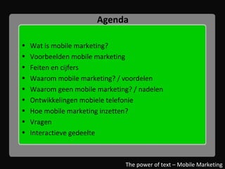 Agenda Wat is mobile marketing? Voorbeelden mobile marketing Feiten en cijfers Waarom mobile marketing? / voordelen Waarom geen mobile marketing? / nadelen Ontwikkelingen mobiele telefonie Hoe mobile marketing inzetten? Vragen Interactieve gedeelte The power of text – Mobile Marketing 