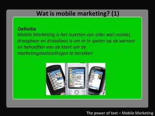 Wat is mobile marketing? (1) Definitie The power of text – Mobile Marketing Mobile Marketing is het inzetten van alles wat mobiel, draagbaar en draadloos is om in te spelen op de wensen en behoeften van de klant om de marketingdoelstellingen te bereiken  