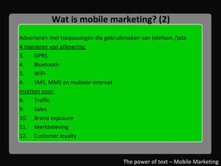 Wat is mobile marketing? (2) Adverteren met toepassingen die gebruikmaken van telefoon /pda 4 manieren van aflevering: GPRS Bluetooth WiFi SMS, MMS en mobiele internet Inzetten voor: Traffic Sales Brand exposure Merkbeleving Customer loyalty The power of text – Mobile Marketing 