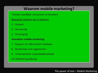 Waarom mobile marketing? *Steeds moeilijker consument te bereiken Belangrijk medium om 3 redenen: Globaal Persoonlijk Omvangrijk Voordelen mobile marketing: Respons en effectiviteit meetbaar Boodschap snel opgenomen Viraal karakter (naamsbekendheid) (Relatief) goedkoop   The power of text – Mobile Marketing 