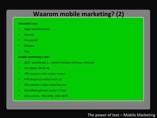 Waarom mobile marketing? (2) Voordelen sms: Hoge attentiewaarde Discreet Persoonlijk Efficient Snel Mobile marketing is hot! 2007: wereldwijd 1,1 miljard mobiele telefoons verkocht 19 miljoen SIM in NL 30% jongeren niet zonder mobiel 47% jongeren mobiel nooit uit 95% bezitters altijd mobiel bij zich Gemiddeld gebruik mobiel 1,5 jaar 65% camera, 70% GPRS, 25% UMTS The power of text – Mobile Marketing 