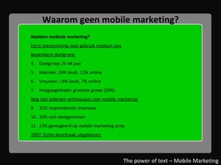 Waarom geen mobile marketing? Nadelen mobiele marketing? Eerst toestemming voor gebruik medium sms Beperktere doelgroep  Doelgroep 25-44 jaar Mannen: 24% bezit, 12% online Vrouwen: 14% bezit, 7% online Hoogopgeleiden grootste groep (30%) Nog niet iedereen enthousiast over mobile marketing  25% respondenten interesse 20% ooit deelgenomen 13% gereageerd op mobile marketing actie 2007: Echte doorbraak uitgebleven  The power of text – Mobile Marketing 