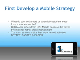 First Develop a Mobile Strategy

 • What do your customers or potential customers need
   from you when mobile?
 • B2B Mobile differs from B2C Mobile because it is driven
   by efficiency rather than entertainment
 • You must strive to make their work related activities
   BETTER, FASTER & EASIER.
 