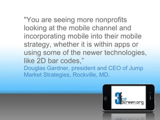 "You are seeing more nonprofits
looking at the mobile channel and
incorporating mobile into their mobile
strategy, whether it is within apps or
using some of the newer technologies,
like 2D bar codes,”
Douglas Gardner, president and CEO of Jump
Market Strategies, Rockville, MD.
 