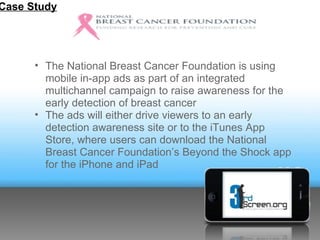 Case Study




      • The National Breast Cancer Foundation is using
        mobile in-app ads as part of an integrated
        multichannel campaign to raise awareness for the
        early detection of breast cancer
      • The ads will either drive viewers to an early
        detection awareness site or to the iTunes App
        Store, where users can download the National
        Breast Cancer Foundation’s Beyond the Shock app
        for the iPhone and iPad
 