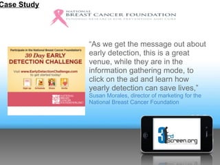 Case Study




             “As we get the message out about
             early detection, this is a great
             venue, while they are in the
             information gathering mode, to
             click on the ad and learn how
             yearly detection can save lives,”
             Susan Morales, director of marketing for the
             National Breast Cancer Foundation
 