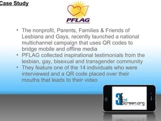 Case Study



     • The nonprofit, Parents, Families & Friends of
       Lesbians and Gays, recently launched a national
       multichannel campaign that uses QR codes to
       bridge mobile and offline media
     • PFLAG collected inspirational testimonials from the
       lesbian, gay, bisexual and transgender community
     • They feature one of the 14 individuals who were
       interviewed and a QR code placed over their
       mouths that leads to their video
 
