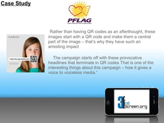 Case Study




              Rather than having QR codes as an afterthought, these
             images start with a QR code and make them a central
             part of the image – that’s why they have such an
             arresting impact

                The campaign starts off with these provocative
             headlines that terminate in QR codes That is one of the
             interesting things about this campaign – how it gives a
             voice to voiceless media.”
 