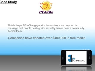Case Study




    Mobile helps PFLAG engage with this audience and support its
    message that people dealing with sexuality issues have a community
    behind them

    Companies have donated over $400,000 in free media
 