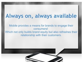 Always on, always available
  Mobile provides a means for brands to engage their
                       consumers!
Which not only builds brand equity but also refreshes their
            relationship with their customers.
 