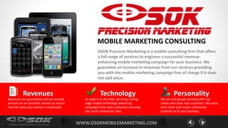 MOBILE MARKETING CONSULTING
                                                        OSOK Precision Marketing is a mobile consulting firm that offers
                                                        a full range of services to engineer a successful revenue-
                                                        enhancing mobile marketing campaign for your business. We
                                                        guarantee an increase in revenues from our services providing
                                                        you with the mobile marketing campaign free of charge if it does
                                                        not add value.


          Revenues                                        Technology                                 Personality
Revenues are guaranteed and we provide         As experts in the field, we bring cutting-   We are real people working with real
services on an incentive scheme to ensure      edge mobile technology delivering            clients who have real customers. We value
that the value you receive is maximized.       campaigns that wow customers ensuring        each client and create customized
                                               top notch conversion rates.                  products to fit your business.



MOBILE MARKETING SOLUTIONS                  WWW.OSOKMOBILEMARKETING.COM
 