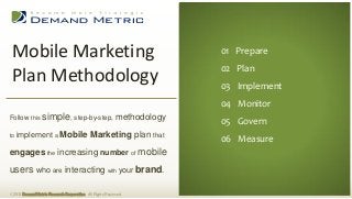 Mobile Marketing                                                        01 Executive Summary
                                                                          01 Prepare
                                                                         02 Situation Analysis
                                                                          02 Plan
 Plan Methodology                                                        03 Planning
                                                                          03 Implement
                                                                         04 Administration
                                                                          04 Monitor
                                                                         05 Measurement
Follow this simple, step-by-step,                          methodology    05 Govern
                                                                         06 Budget
to   implement a Mobile Marketing plan that
                                                                          06 Measure
engages the increasing number of mobile
users who are interacting with your brand.

© 2013 Demand Metric Research Corporation. All Rights Reserved.
 