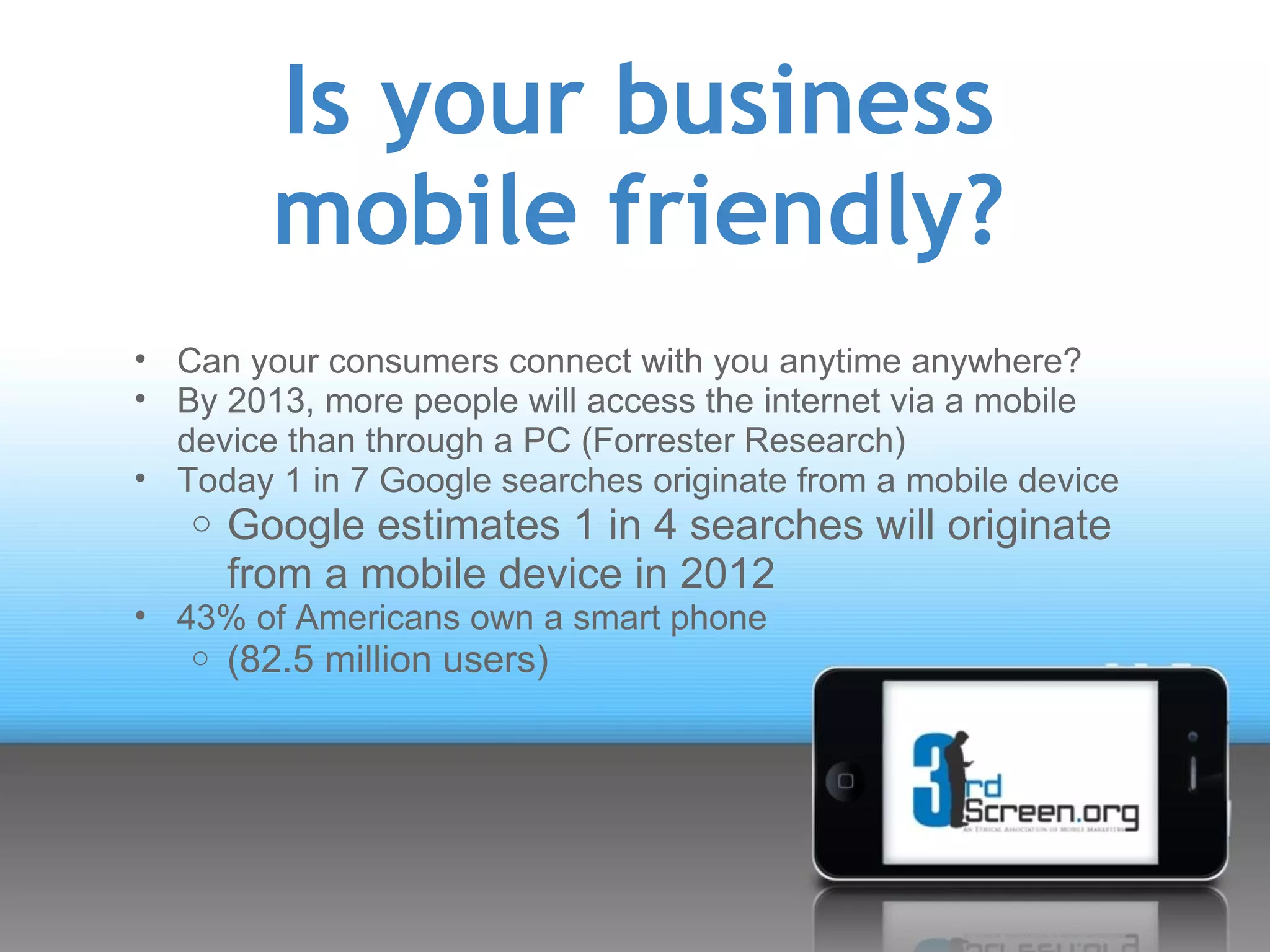 Is your business
         mobile friendly?
• Can your consumers connect with you anytime anywhere?
• By 2013, more people will access the internet via a mobile
  device than through a PC (Forrester Research)
• Today 1 in 7 Google searches originate from a mobile device
   o Google estimates 1 in 4 searches will originate
       from a mobile device in 2012
• 43% of Americans own a smart phone
   o   (82.5 million users)
 