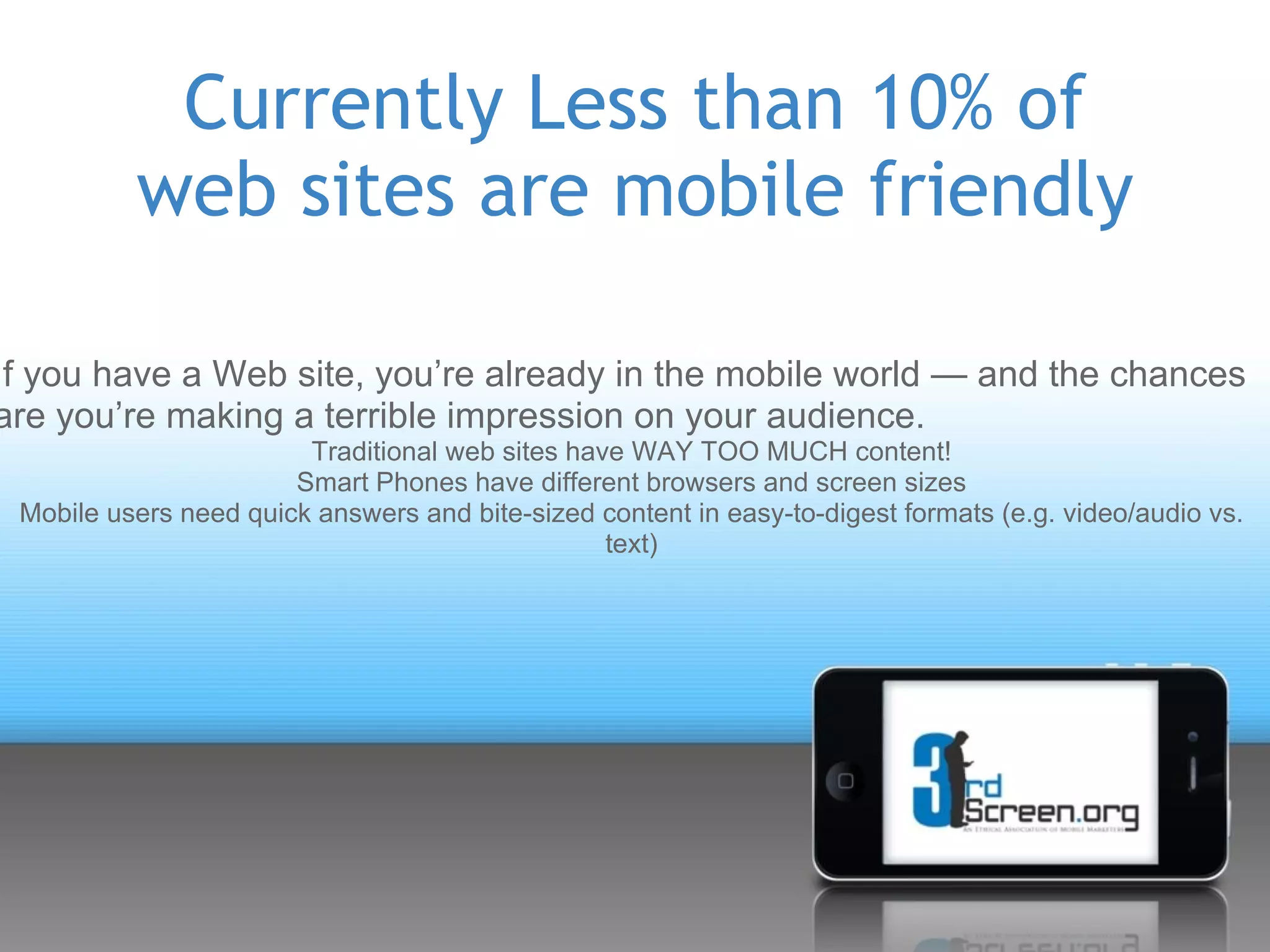Currently Less than 10% of
          web sites are mobile friendly

If you have a Web site, you’re already in the mobile world — and the chances
are you’re making a terrible impression on your audience.
                        Traditional web sites have WAY TOO MUCH content!
                       Smart Phones have different browsers and screen sizes
 Mobile users need quick answers and bite-sized content in easy-to-digest formats (e.g. video/audio vs.
                                                 text)
 