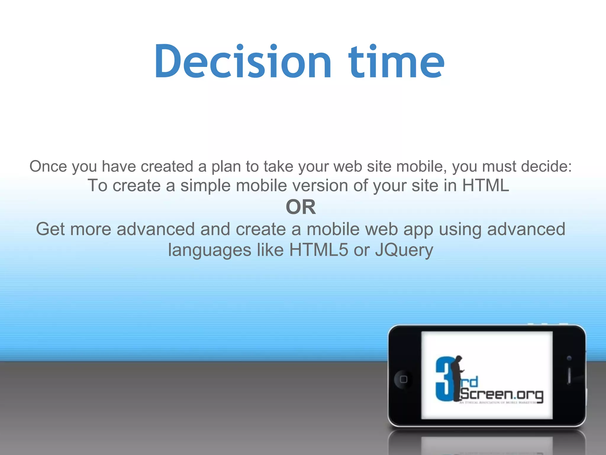 Decision time

Once you have created a plan to take your web site mobile, you must decide:
        To create a simple mobile version of your site in HTML
                                   OR
Get more advanced and create a mobile web app using advanced
              languages like HTML5 or JQuery
 