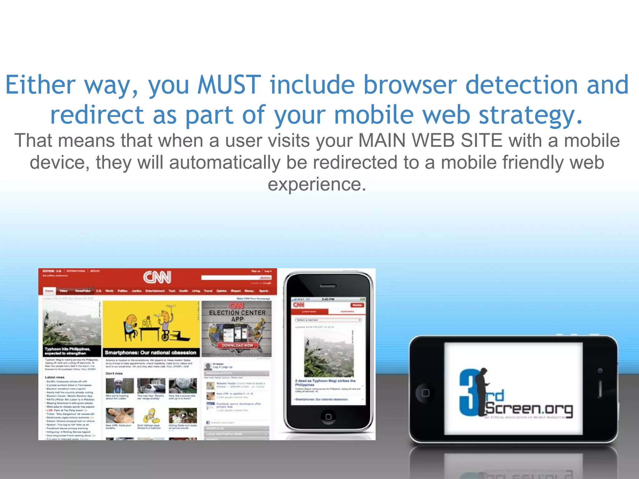 Either way, you MUST include browser detection and
    redirect as part of your mobile web strategy.
That means that when a user visits your MAIN WEB SITE with a mobile
 device, they will automatically be redirected to a mobile friendly web
                              experience.
 