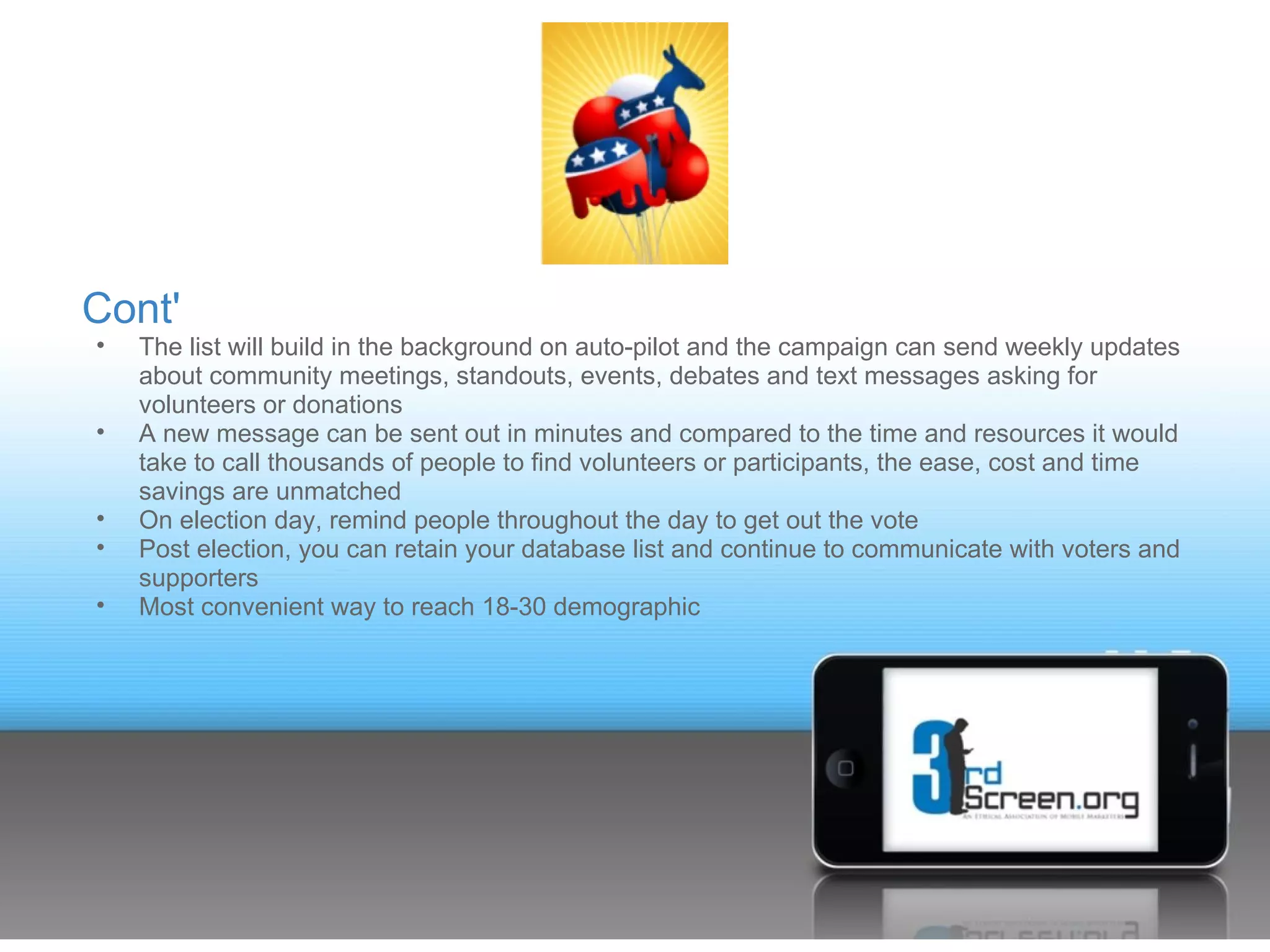 Cont'
•   The list will build in the background on auto-pilot and the campaign can send weekly updates
    about community meetings, standouts, events, debates and text messages asking for
    volunteers or donations
•   A new message can be sent out in minutes and compared to the time and resources it would
    take to call thousands of people to find volunteers or participants, the ease, cost and time
    savings are unmatched
•   On election day, remind people throughout the day to get out the vote
•   Post election, you can retain your database list and continue to communicate with voters and
    supporters
•   Most convenient way to reach 18-30 demographic
 