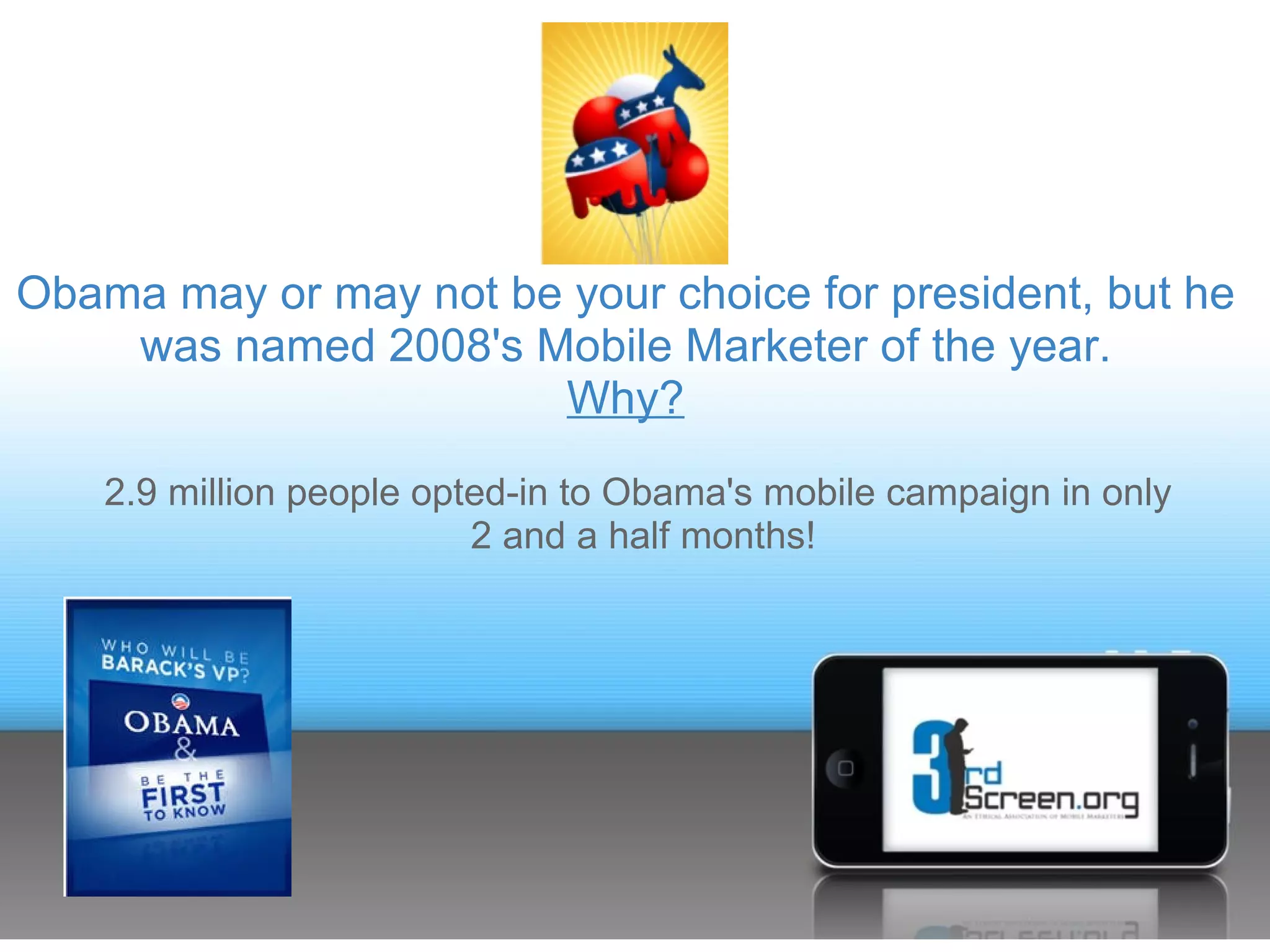 Obama may or may not be your choice for president, but he
    was named 2008's Mobile Marketer of the year.
                       Why?
    2.9 million people opted-in to Obama's mobile campaign in only
                          2 and a half months!
 