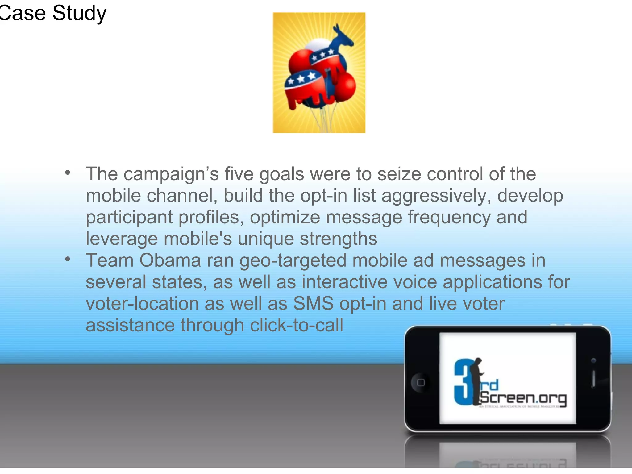 Case Study




      • The campaign’s five goals were to seize control of the
        mobile channel, build the opt-in list aggressively, develop
        participant profiles, optimize message frequency and
        leverage mobile's unique strengths
      • Team Obama ran geo-targeted mobile ad messages in
        several states, as well as interactive voice applications for
        voter-location as well as SMS opt-in and live voter
        assistance through click-to-call
 