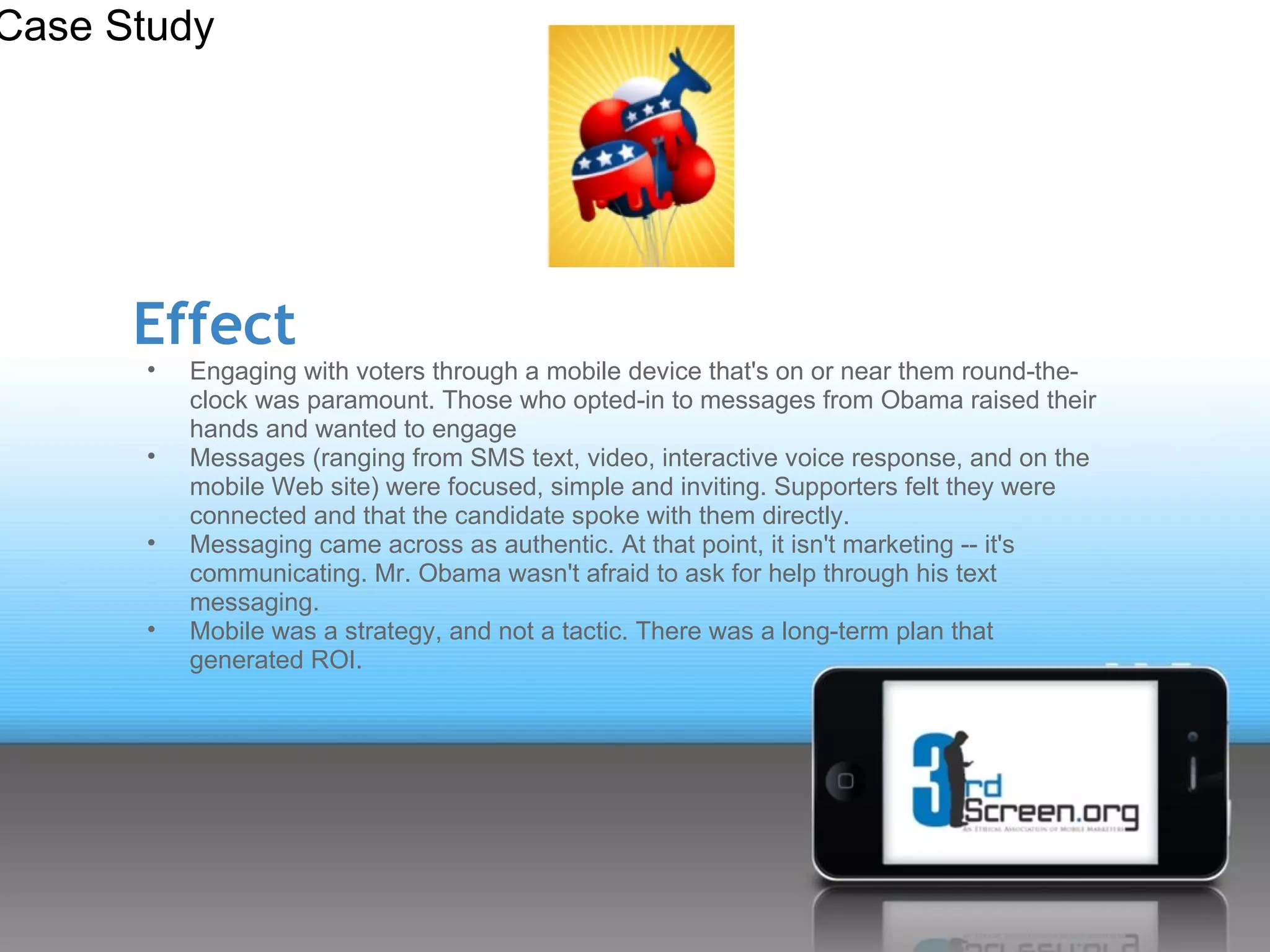 Case Study




      Effect
      •   Engaging with voters through a mobile device that's on or near them round-the-
          clock was paramount. Those who opted-in to messages from Obama raised their
          hands and wanted to engage
      •   Messages (ranging from SMS text, video, interactive voice response, and on the
          mobile Web site) were focused, simple and inviting. Supporters felt they were
          connected and that the candidate spoke with them directly.
      •   Messaging came across as authentic. At that point, it isn't marketing -- it's
          communicating. Mr. Obama wasn't afraid to ask for help through his text
          messaging.
      •   Mobile was a strategy, and not a tactic. There was a long-term plan that
          generated ROI.
 