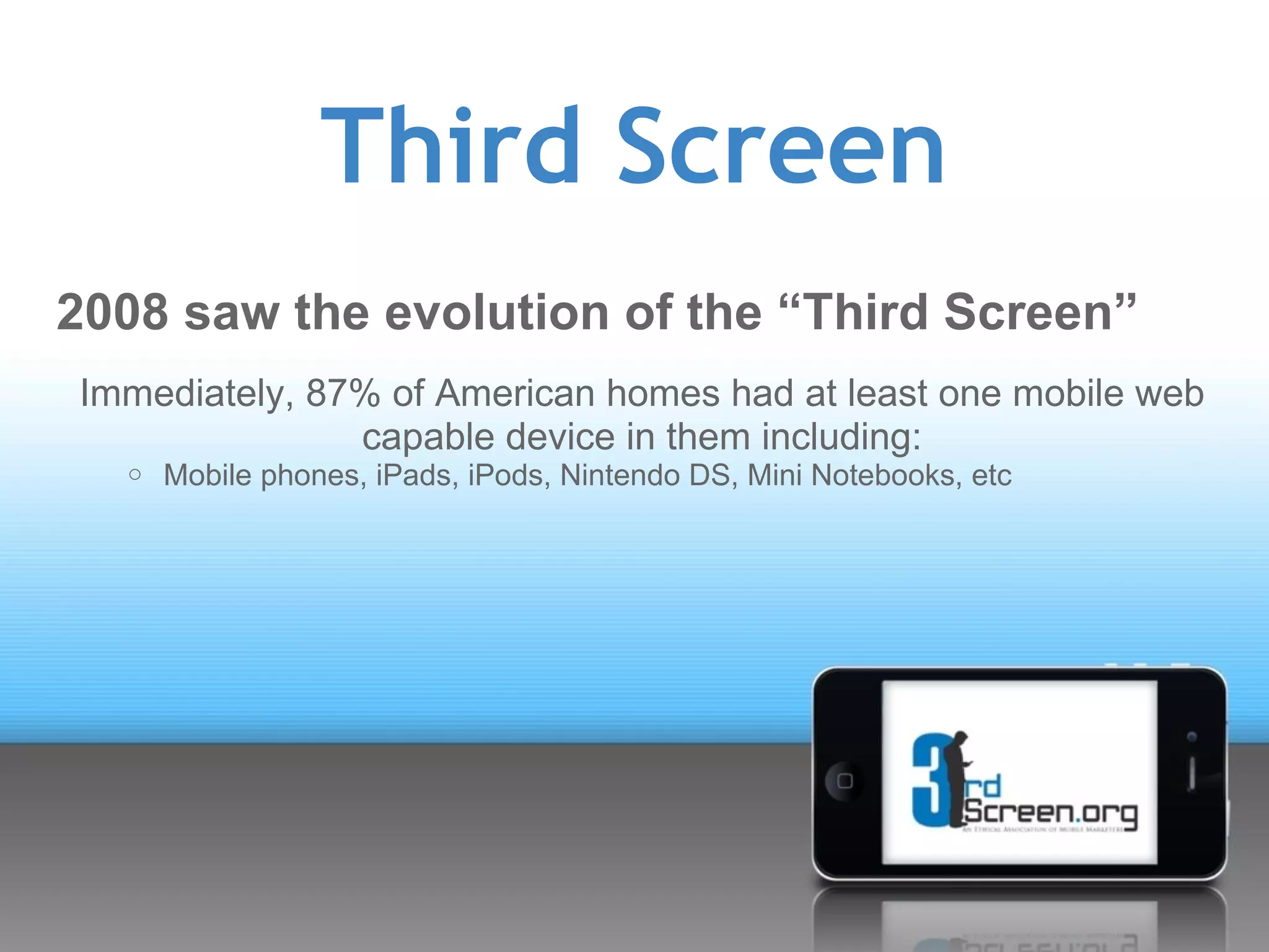 Third Screen
2008 saw the evolution of the “Third Screen”
Immediately, 87% of American homes had at least one mobile web
               capable device in them including:
  o   Mobile phones, iPads, iPods, Nintendo DS, Mini Notebooks, etc
 