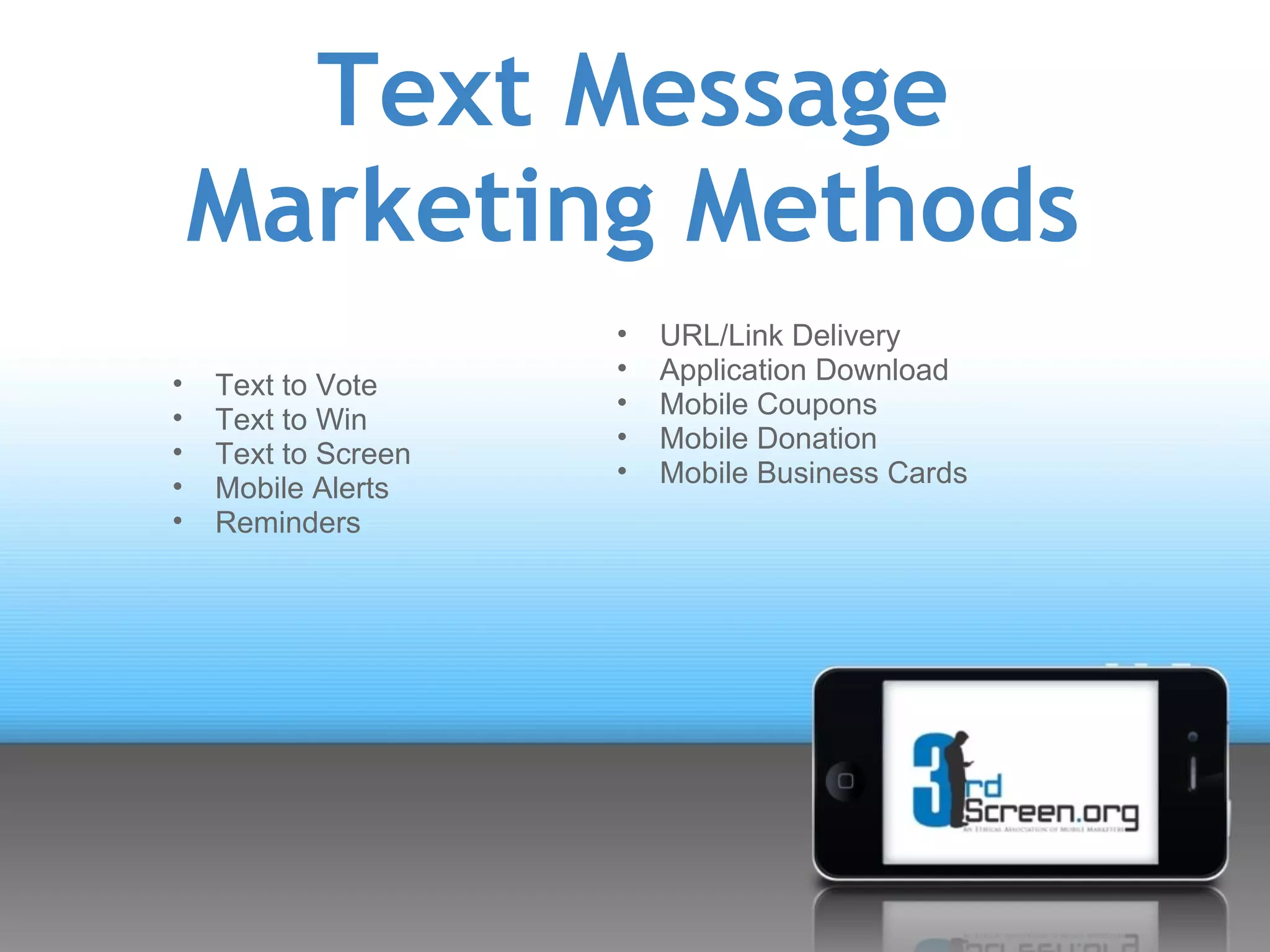 Text Message
    Marketing Methods
                     •   URL/Link Delivery
                     •   Application Download
•   Text to Vote
                     •   Mobile Coupons
•   Text to Win
                     •   Mobile Donation
•   Text to Screen
                     •   Mobile Business Cards
•   Mobile Alerts
•   Reminders
 