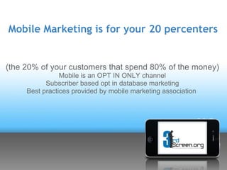 Mobile Marketing is for your 20 percenters


(the 20% of your customers that spend 80% of the money)
                Mobile is an OPT IN ONLY channel
           Subscriber based opt in database marketing
     Best practices provided by mobile marketing association
 