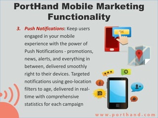 3. Push Notifications: Keep users
engaged in your mobile
experience with the power of
Push Notifications - promotions,
news, alerts, and everything in
between, delivered smoothly
right to their devices. Targeted
notifications using geo-location
filters to age, delivered in real-
time with comprehensive
statistics for each campaign
PortHand Mobile Marketing
Functionality
 