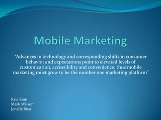 “Advances in technology and corresponding shifts in consumer
     behavior and expectations point to elevated levels of
  customization, accessibility and convenience; thus mobile
marketing must grow to be the number one marketing platform”




Ravi Sran
Mark Wilson
Jenelle Ross
 