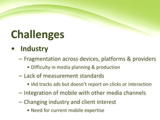 Challenges   Industry   Fragmentation across devices, platforms & providers Difficulty in media planning & production Lack of measurement standards  iAd tracks ads but doesn’t report on clicks or interaction  Integration of mobile with other media channels  Changing industry and client interest Need for current mobile expertise 