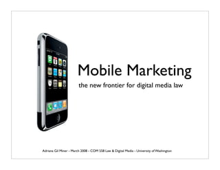 Mobile Marketing
                        the new frontier for digital media law




Adriana Gil Miner - March 2008 - COM 558 Law  Digital Media - University of Washington
 