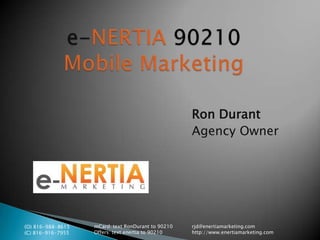 e-NERTIA 90210Mobile Marketing Ron Durant Agency Owner (O) 816-988-8615 (C) 816-916-7955 mCard: text RonDurant to 90210 Offers: text enertia to 90210 rjd@enertiamarketing.com http://www.enertiamarketing.com 