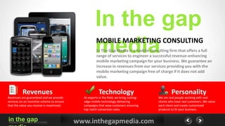 In the gap
                                                      media
                                                       MOBILE MARKETING CONSULTING
                                                       In The Gap Media is a mobile consulting firm that offers a full
                                                       range of services to engineer a successful revenue-enhancing
                                                       mobile marketing campaign for your business. We guarantee an
                                                       increase in revenues from our services providing you with the
                                                       mobile marketing campaign free of charge if it does not add
                                                       value.


          Revenues                                       Technology                                 Personality
Revenues are guaranteed and we provide        As experts in the field, we bring cutting-   We are real people working with real
services on an incentive scheme to ensure     edge mobile technology delivering            clients who have real customers. We value
that the value you receive is maximized.      campaigns that wow customers ensuring        each client and create customized
                                              top notch conversion rates.                  products to fit your business.


in the gap
MOBILE MARKETING SOLUTIONS                  www.inthegapmedia.com
 