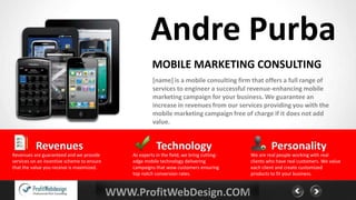 Andre Purba
                                                         MOBILE MARKETING CONSULTING
                                                         [name] is a mobile consulting firm that offers a full range of
                                                         services to engineer a successful revenue-enhancing mobile
                                                         marketing campaign for your business. We guarantee an
                                                         increase in revenues from our services providing you with the
                                                         mobile marketing campaign free of charge if it does not add
                                                         value.


          Revenues                                         Technology                                 Personality
Revenues are guaranteed and we provide          As experts in the field, we bring cutting-   We are real people working with real
services on an incentive scheme to ensure       edge mobile technology delivering            clients who have real customers. We value
that the value you receive is maximized.        campaigns that wow customers ensuring        each client and create customized
                                                top notch conversion rates.                  products to fit your business.


                                            WWW.ProfitWebDesign.COM
 