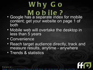 Why G o
                M separatel index for mobile
      • Google has a
                     obi e?
          content; get your website on page 1 of
          both
      •   Mobile web will overtake the desktop in
          less than 5 years
      •   Convenience
      •   Reach target audience directly, track and
          measure results, anytime - anywhere
      •   Trends & statistics


S ourc e :
h t t p : //s e a r c h e n g i n e l a n d . c o m /t o p - 10 - r e a s o n s - y o u r - w e b s i t e - s h o u l d - g o - m o
 