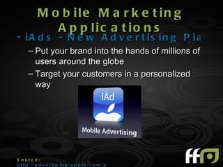 M o b ile M a r k e t in g
               A p p lic a t io n s
• iA d s - N e w A d v e r t is in g P la t f o
      – Put your brand into the hands of millions of
        users around the globe
      – Target your customers in a personalized
        way




S ourc e :
h t t p : //a d v e r t i s i n g . a p p l e . c o m /b r a n d s /
 